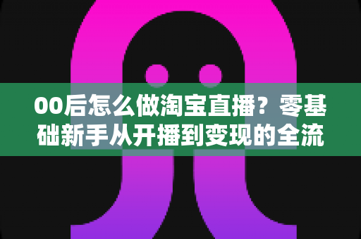 00后怎么做淘宝直播？零基础新手从开播到变现的全流程攻略