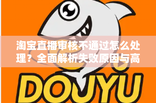 淘宝直播审核不通过怎么处理？全面解析失败原因与高效解决方案