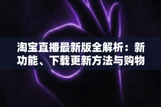 淘宝直播最新版全解析：新功能、下载更新方法与购物直播实用指南