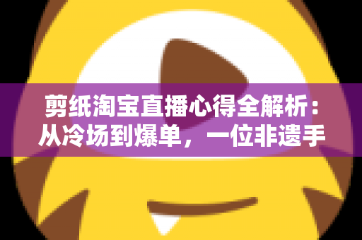 剪纸淘宝直播心得全解析：从冷场到爆单，一位非遗手艺人的实战经验分享