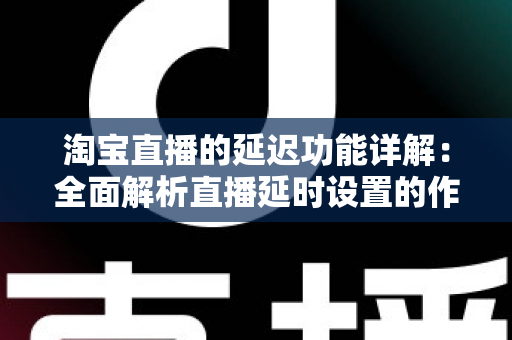 淘宝直播的延迟功能详解:全面解析直播延时设置的作用、操作步骤与实用技巧 淘宝直播的延迟功能详解:全面解析直播延时设置的作用、操作步骤与实用技巧