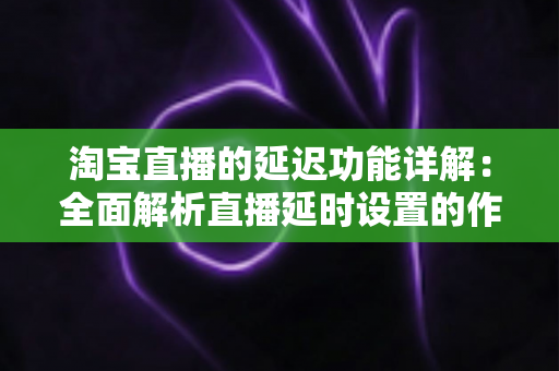 淘宝直播的延迟功能详解:全面解析直播延时设置的作用、操作步骤与实用技巧 淘宝直播的延迟功能详解:全面解析直播延时设置的作用、操作步骤与实用技巧