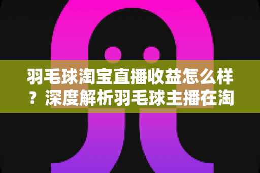 羽毛球淘宝直播收益怎么样？深度解析羽毛球主播在淘宝直播的赚钱模式、收入构成与提升策略