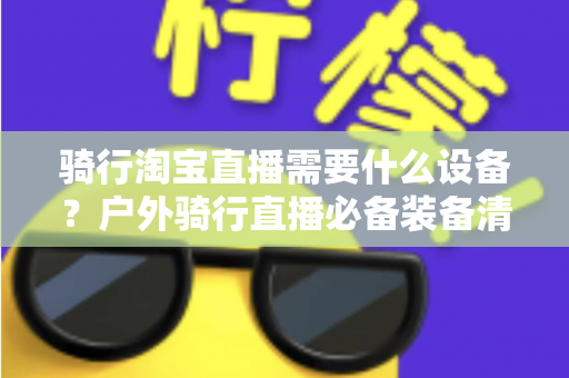骑行淘宝直播需要什么设备？户外骑行直播必备装备清单与选购全攻略