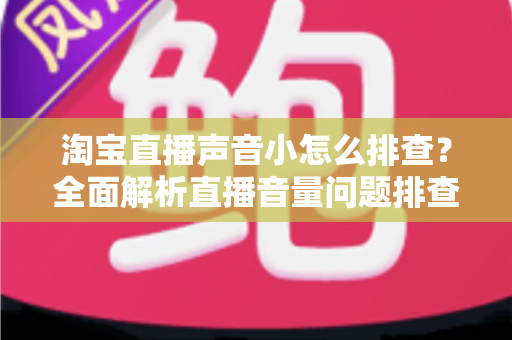 淘宝直播声音小怎么排查？全面解析直播音量问题排查方法与解决方案