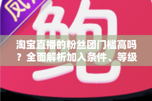 淘宝直播的粉丝团门槛高吗?全面解析加入条件、等级规则与快速入团攻略 淘宝直播的粉丝团门槛高吗?全面解析加入条件、等级规则与快速入团攻略