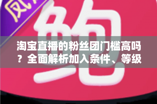 淘宝直播的粉丝团门槛高吗?全面解析加入条件、等级规则与快速入团攻略 淘宝直播的粉丝团门槛高吗?全面解析加入条件、等级规则与快速入团攻略