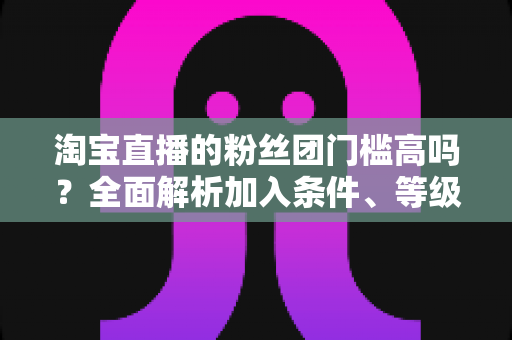 淘宝直播的粉丝团门槛高吗？全面解析加入条件、等级规则与快速入团攻略