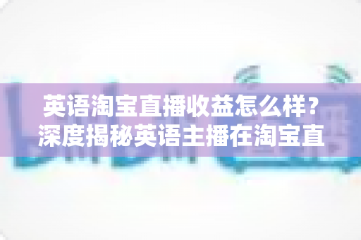 英语淘宝直播收益怎么样？深度揭秘英语主播在淘宝直播间的真实收入与赚钱潜力