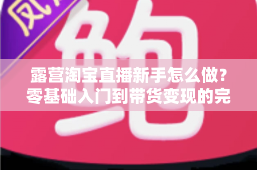 露营淘宝直播新手怎么做?零基础入门到带货变现的完整指南 露营淘宝直播新手怎么做?零基础入门到带货变现的完整指南
