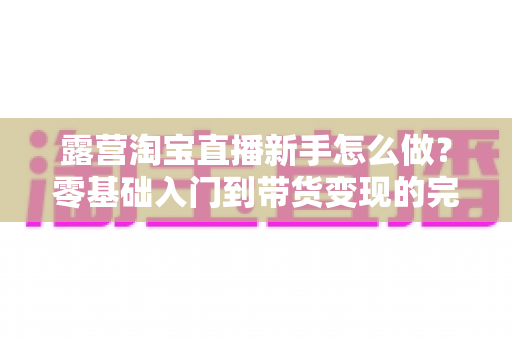 露营淘宝直播新手怎么做？零基础入门到带货变现的完整指南
