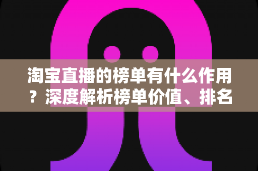 淘宝直播的榜单有什么作用?深度解析榜单价值、排名机制与实战运营指南 淘宝直播的榜单有什么作用?深度解析榜单价值、排名机制与实战运营指南