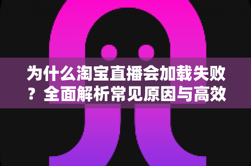 为什么淘宝直播会加载失败?全面解析常见原因与高效解决方案指南 为什么淘宝直播会加载失败?全面解析常见原因与高效解决方案指南