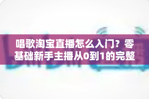 唱歌淘宝直播怎么入门？零基础新手主播从0到1的完整实战指南