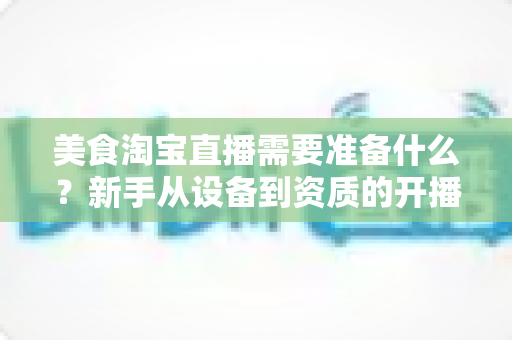 美食淘宝直播需要准备什么？新手从设备到资质的开播全攻略