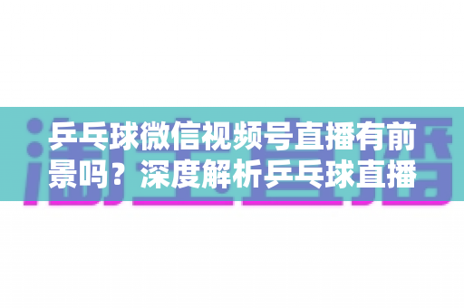 乒乓球微信视频号直播有前景吗？深度解析乒乓球直播的机遇、变现路径与实操指南