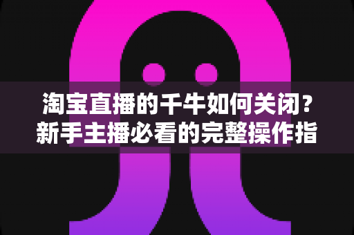 淘宝直播的千牛如何关闭？新手主播必看的完整操作指南与避坑技巧
