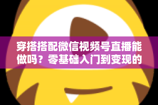 穿搭搭配微信视频号直播能做吗?零基础入门到变现的穿搭直播全攻略 穿搭搭配微信视频号直播能做吗?零基础入门到变现的穿搭直播全攻略
