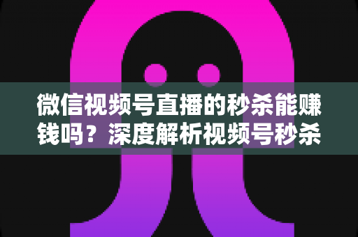 微信视频号直播的秒杀能赚钱吗？深度解析视频号秒杀玩法的盈利真相与实操指南