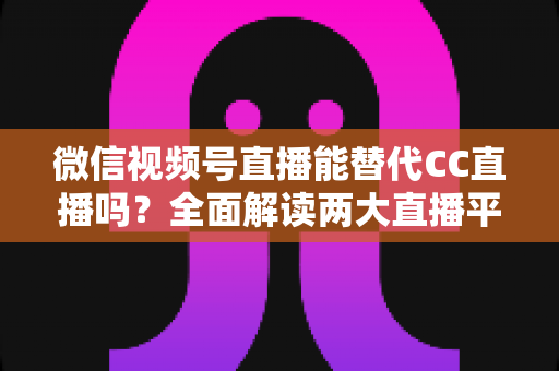 微信视频号直播能替代CC直播吗？全面解读两大直播平台的优劣与未来趋势