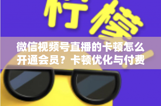 微信视频号直播的卡顿怎么开通会员？卡顿优化与付费功能开通全流程实用指南