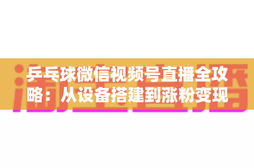 乒乓球微信视频号直播全攻略：从设备搭建到涨粉变现的一站式实战指南
