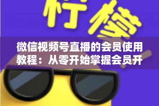 微信视频号直播的会员使用教程：从零开始掌握会员开通与运营全流程