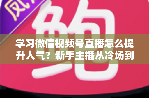 学习微信视频号直播怎么提升人气？新手主播从冷场到爆满的实战全攻略