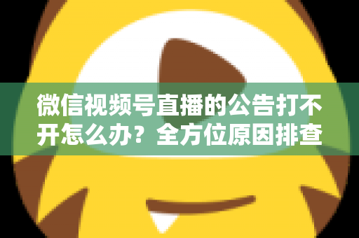 微信视频号直播的公告打不开怎么办？全方位原因排查与高效解决指南