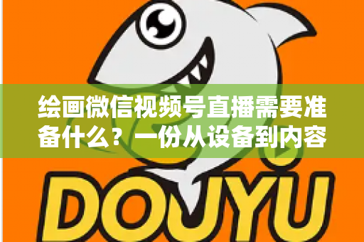 绘画微信视频号直播需要准备什么?一份从设备到内容的完整开播清单,帮你少走弯路、快速起号 绘画微信视频号直播需要准备什么?一份从设备到内容的完整开播清单,帮你少走弯路、快速起号
