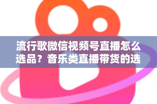 流行歌微信视频号直播怎么选品?音乐类直播带货的选品逻辑与实战攻略全解析 流行歌微信视频号直播怎么选品?音乐类直播带货的选品逻辑与实战攻略全解析