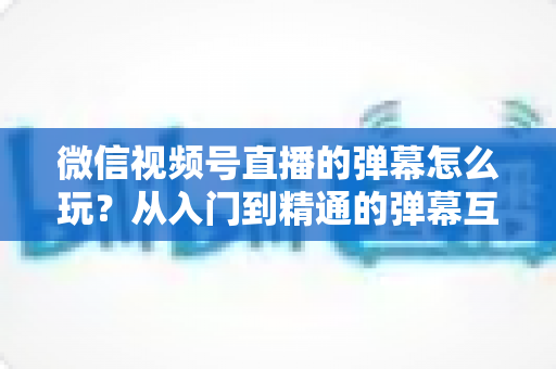 微信视频号直播的弹幕怎么玩？从入门到精通的弹幕互动全攻略