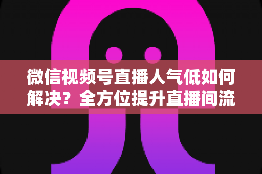 微信视频号直播人气低如何解决？全方位提升直播间流量与人气的实战指南
