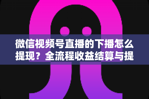 微信视频号直播的下播怎么提现？全流程收益结算与提现实操指南