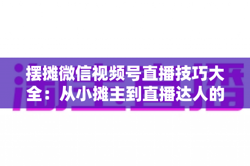 摆摊微信视频号直播技巧大全：从小摊主到直播达人的实战指南