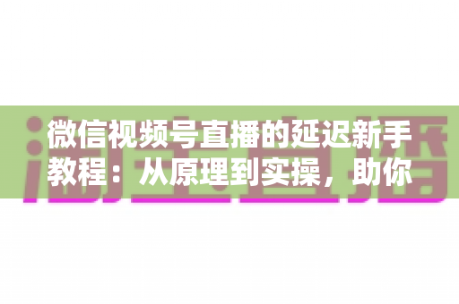 微信视频号直播的延迟新手教程：从原理到实操，助你打造流畅低延迟直播体验
