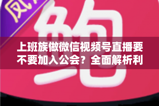 上班族做微信视频号直播要不要加入公会?全面解析利弊与避坑指南 上班族做微信视频号直播要不要加入公会?全面解析利弊与避坑指南