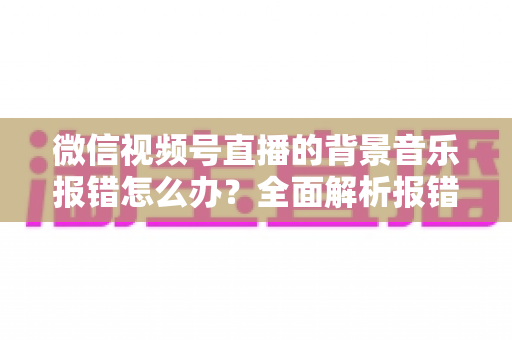 微信视频号直播的背景音乐报错怎么办?全面解析报错原因与实用解决方案 微信视频号直播的背景音乐报错怎么办?全面解析报错原因与实用解决方案