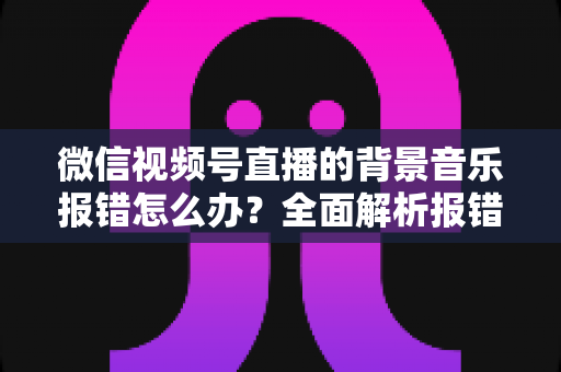 微信视频号直播的背景音乐报错怎么办？全面解析报错原因与实用解决方案