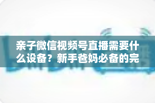 亲子微信视频号直播需要什么设备?新手爸妈必备的完整装备清单与开播攻略 亲子微信视频号直播需要什么设备?新手爸妈必备的完整装备清单与开播攻略