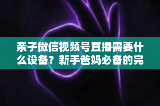 亲子微信视频号直播需要什么设备?新手爸妈必备的完整装备清单与开播攻略 亲子微信视频号直播需要什么设备?新手爸妈必备的完整装备清单与开播攻略