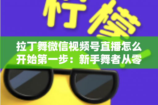 拉丁舞微信视频号直播怎么开始第一步:新手舞者从零到开播的完整实战指南 拉丁舞微信视频号直播怎么开始第一步:新手舞者从零到开播的完整实战指南