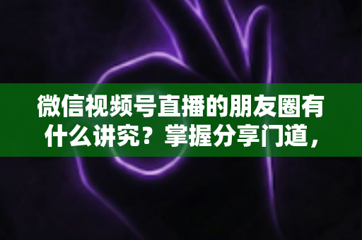 微信视频号直播的朋友圈有什么讲究？掌握分享门道，让直播间人气与转化双提升