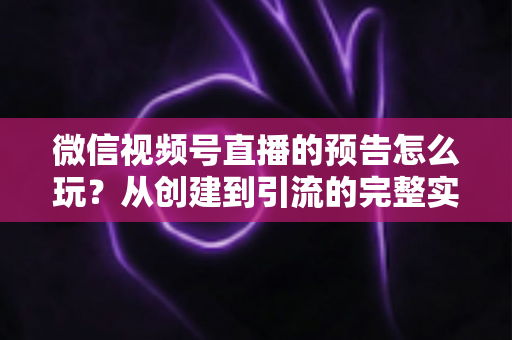 微信视频号直播的预告怎么玩？从创建到引流的完整实战指南，助你提前锁定直播间流量