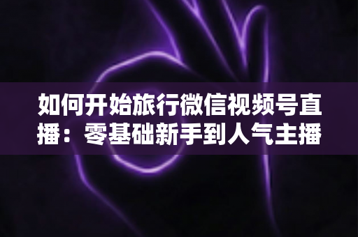 如何开始旅行微信视频号直播：零基础新手到人气主播的完整实战指南