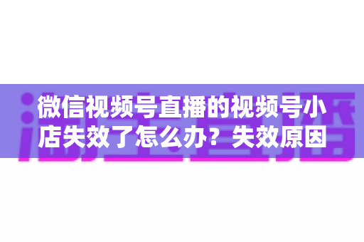 微信视频号直播的视频号小店失效了怎么办？失效原因深度剖析与快速恢复全攻略