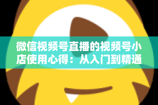 微信视频号直播的视频号小店使用心得：从入门到精通的实战全攻略与经验分享