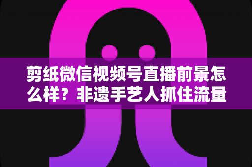 剪纸微信视频号直播前景怎么样?非遗手艺人抓住流量风口的机遇与变现全解析 剪纸微信视频号直播前景怎么样?非遗手艺人抓住流量风口的机遇与变现全解析