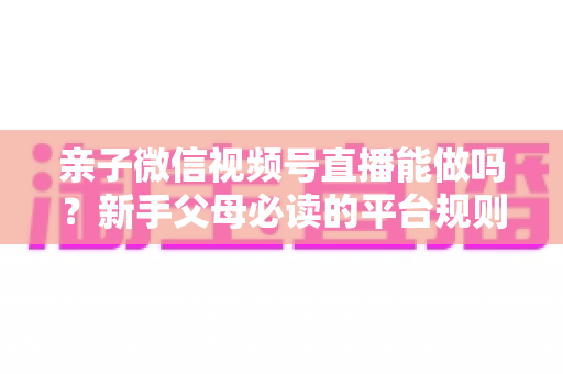 亲子微信视频号直播能做吗？新手父母必读的平台规则、选题方向与变现全攻略