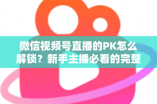 微信视频号直播的PK怎么解锁?新手主播必看的完整解锁攻略与实战指南 微信视频号直播的PK怎么解锁?新手主播必看的完整解锁攻略与实战指南